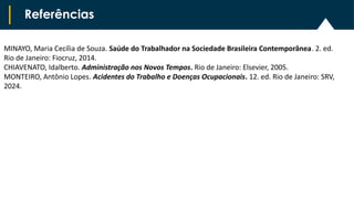 Referências
MINAYO, Maria Cecília de Souza. Saúde do Trabalhador na Sociedade Brasileira Contemporânea. 2. ed.
Rio de Janeiro: Fiocruz, 2014.
CHIAVENATO, Idalberto. Administração nos Novos Tempos. Rio de Janeiro: Elsevier, 2005.
MONTEIRO, Antônio Lopes. Acidentes do Trabalho e Doenças Ocupacionais. 12. ed. Rio de Janeiro: SRV,
2024.
 