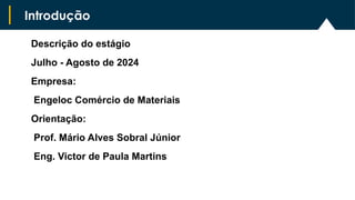 Descrição do estágio
Julho - Agosto de 2024
Empresa:
Engeloc Comércio de Materiais
Orientação:
Prof. Mário Alves Sobral Júnior
Eng. Victor de Paula Martins
Introdução
 