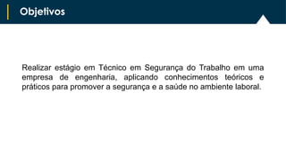 Objetivos
Realizar estágio em Técnico em Segurança do Trabalho em uma
empresa de engenharia, aplicando conhecimentos teóricos e
práticos para promover a segurança e a saúde no ambiente laboral.
 