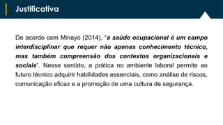 De acordo com Minayo (2014), “a saúde ocupacional é um campo
interdisciplinar que requer não apenas conhecimento técnico,
mas também compreensão dos contextos organizacionais e
sociais”. Nesse sentido, a prática no ambiente laboral permite ao
futuro técnico adquirir habilidades essenciais, como análise de riscos,
comunicação eficaz e a promoção de uma cultura de segurança.
Justificativa
 