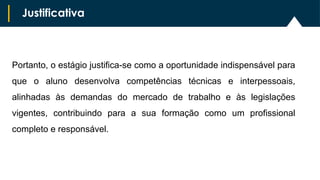 Portanto, o estágio justifica-se como a oportunidade indispensável para
que o aluno desenvolva competências técnicas e interpessoais,
alinhadas às demandas do mercado de trabalho e às legislações
vigentes, contribuindo para a sua formação como um profissional
completo e responsável.
Justificativa
 