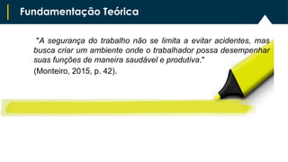 "A segurança do trabalho não se limita a evitar acidentes, mas
busca criar um ambiente onde o trabalhador possa desempenhar
suas funções de maneira saudável e produtiva."
(Monteiro, 2015, p. 42).
Fundamentação Teórica
 