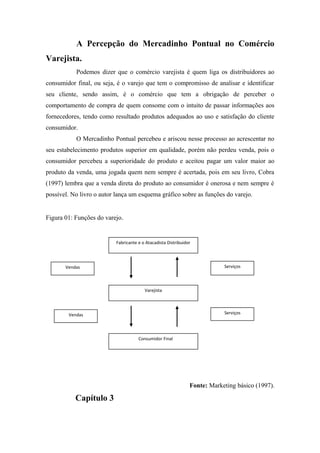 A Percepção do Mercadinho Pontual no Comércio
Varejista.
Podemos dizer que o comércio varejista é quem liga os distribuidores ao
consumidor final, ou seja, é o varejo que tem o compromisso de analisar e identificar
seu cliente, sendo assim, é o comércio que tem a obrigação de perceber o
comportamento de compra de quem consome com o intuito de passar informações aos
fornecedores, tendo como resultado produtos adequados ao uso e satisfação do cliente
consumidor.
O Mercadinho Pontual percebeu e ariscou nesse processo ao acrescentar no
seu estabelecimento produtos superior em qualidade, porém não perdeu venda, pois o
consumidor percebeu a superioridade do produto e aceitou pagar um valor maior ao
produto da venda, uma jogada quem nem sempre é acertada, pois em seu livro, Cobra
(1997) lembra que a venda direta do produto ao consumidor é onerosa e nem sempre é
possível. No livro o autor lança um esquema gráfico sobre as funções do varejo.
Figura 01: Funções do varejo.

Fabricante e o Atacadista Distribuidor

Serviços

Vendas

Varejista

Serviços

Vendas

Consumidor Final

Fonte: Marketing básico (1997).

Capítulo 3

 