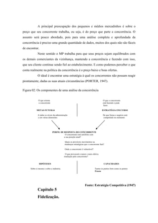 A principal preocupação dos pequenos e médios mercadinhos é sobre o
preço que seu concorrente trabalha, ou seja, é do preço que parte a concorrência. O
assunto será pouco abordado, pois para uma análise completa e aprofundada da
concorrência é preciso uma grande quantidade de dados, muitos dos quais não são fáceis
de encontrar.
Neste sentido o MP trabalha para que seus preços sejam equilibrados com
os demais comerciantes da vizinhança, mantendo a concorrência e fazendo com isso,
que seu cliente continue sendo fiel ao estabelecimento. E como podemos perceber o que
conta realmente na política da concorrência é o preço baixo e boas ofertas.
O ideal é encontrar uma estratégia à qual os concorrentes não possam reagir
prontamente, dadas as suas atuais circunstâncias (PORTER, 1947).
.

Figura 02: Os componentes de uma análise da concorrência
O que orienta
o concorrente

O que o concorrente
está fazendo e pode
fazer.

METAS FUTURAS

ESTRATÉGIA EM CURSO

A todos os níveis da administração
e em várias dimensões

De que forma o negócio está
competindo no momento

PERFIL DE RESPOSTA DO CONCORRENTE
O concorrente está satisfeito com
a sua posição atual?
Quais os prováveis movimentos ou
mudanças estratégicas que o concorrente fará?
Onde o concorrente é vulnerável?
O que provocará a maior e mais efetiva
retaliação pelo concorrente?
HIPÓTESES

CAPACIDADES

Sobre si mesmo e sobre a indústria.

Tantos os pontos forte como os pontos
Fracos

Fonte: Estratégia Competitiva (1947)

Capítulo 5
Fidelização.

 