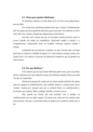 5.1. Meios para ganhar fidelização
No dicionário, fidelizar é ser fiel, digno de fé, ser leal a seus compromissos,
que não falha.
Em virtude desse significado podemos dizer que o cliente é verdadeiramente
fiel? Ou apenas são fieis quando lhe dão meios para serem fieis? No comércio ser fiel é
saber lidar com o cliente, evitando que migrem para a concorrência.
Seu trato com o cliente tem que ser da melhor maneira possível, como se
tivesse tratando um amigo ou companheiro, destacando sempre a emoção e o
companheirismo, conquistando assim sua lealdade, confiança, respeito, cuidado e
atenção.
Lembrando que esse processo é contínuo, ou seja, é no dia-a-dia e ao longo
prazo que se conquista a lealdade de alguém. E se uma empresa consegue manter seus
clientes fiéis à sua empresa, ela possui um diferencial competitivo que irá garantir sua
sobrevivência.

5.2. Por que fidelizar?
Uma empresa que tem um cliente fidelizado ganha muito, pois sua política
de boa vizinhança já foi aprovada pelo mesmo, bem diferente daquele cliente que ainda
tem que ser conquistado.
Notamos na pesquisa de campo que um cliente quando satisfeito não apenas
gosta de comprar no estabelecimento como também indicam o comércio para novos
vizinhos. Acabam por consumir mais por se sentirem felizes no estabelecimento e
levam para suas compras: filhos e cônjuge, fazendo o consumo crescer.
Mas quando um cliente não está satisfeito com o produto ou
estabelecimento tem um poder negativo de passar uma visão ruim do comércio para
outras pessoas, fora que o comerciante deixa de ganhar com a perda do cliente que se
foi.

 