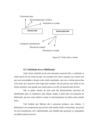 Consomem mais
Recomendam para vizinhos
Aumentam as vendas

Clientes Fiéis

Clientes Não Fiéis

Compram eventualmente
Deixam de comprar
Diminuem as vendas
Figura 03: Visão sobre o cliente

5.3. Satisfação leva a fidelização
Todo cliente satisfeito sai de uma transação comercial feliz, a satisfação se
mede através do seu modo de agir, um exemplo bem claro é quando esse cliente nota
que suas necessidades e desejos estão sendo respeitados, com isso o cliente pensa duas
vezes antes de ir procurar outro lugar para comprar. Ele até procura, por ainda ser um
cliente satisfeito, mas quando esse cliente passa a ser fiel, ele pensará antes de trair.
Não se ganha clientes da noite para dia, primeiramente, precisam ser
identificados para se estabelecer uma relação, depois é partir para um programa de
fidelização, que tem como objetivo, tornar os relacionamentos de ambos numa relação
única.
Vale lembrar que fidelizar não é gerenciar produtos, mas clientes. A
fidelização é um compromisso que envolve todo mundo, desde o funcionário, que presta
um bom atendimento, até o administrador, que trabalha para gerenciar os empregados
da melhor maneira possível.

 