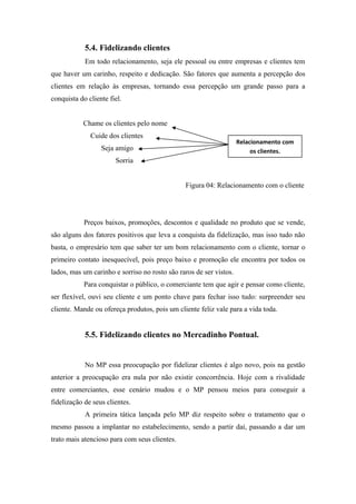 5.4. Fidelizando clientes
Em todo relacionamento, seja ele pessoal ou entre empresas e clientes tem
que haver um carinho, respeito e dedicação. São fatores que aumenta a percepção dos
clientes em relação às empresas, tornando essa percepção um grande passo para a
conquista do cliente fiel.
Chame os clientes pelo nome
Cuide dos clientes

Relacionamento com
os clientes.

Seja amigo
Sorria

Figura 04: Relacionamento com o cliente

Preços baixos, promoções, descontos e qualidade no produto que se vende,
são alguns dos fatores positivos que leva a conquista da fidelização, mas isso tudo não
basta, o empresário tem que saber ter um bom relacionamento com o cliente, tornar o
primeiro contato inesquecível, pois preço baixo e promoção ele encontra por todos os
lados, mas um carinho e sorriso no rosto são raros de ser vistos.
Para conquistar o público, o comerciante tem que agir e pensar como cliente,
ser flexível, ouvi seu cliente e um ponto chave para fechar isso tudo: surpreender seu
cliente. Mande ou ofereça produtos, pois um cliente feliz vale para a vida toda.

5.5. Fidelizando clientes no Mercadinho Pontual.

No MP essa preocupação por fidelizar clientes é algo novo, pois na gestão
anterior a preocupação era nula por não existir concorrência. Hoje com a rivalidade
entre comerciantes, esse cenário mudou e o MP pensou meios para conseguir a
fidelização de seus clientes.
A primeira tática lançada pelo MP diz respeito sobre o tratamento que o
mesmo passou a implantar no estabelecimento, sendo a partir daí, passando a dar um
trato mais atencioso para com seus clientes.

 