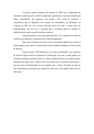 A primeira grande mudança veio mesmo em 2002 com a implantação do
sistema de caderneta para os clientes assalariados, aposentados e que hoje distende para
alguns consumidores que pagavam com chegues. Uma forma de combater a
concorrência, que já implantava esse sistema nos mercadinhos da vizinhança. Na
avaliação do MP esse novo serviço oferecido trouxe de volta o cliente para seu
estabelecimento. Isso nos leva a conclusão que a vizinhança gosta de comprar no
estabelecimento, apenas queriam incentivos para tal.
“Fiquei apreensivo, mas agora tudo anda bem”, diz o empresário ao falar do
momento que implantou a caderneta como forma de pagamento.
Para nossa avaliação essa forma como o mercadinho fideliza seus clientes é
muito perigosa, pois todos os comerciantes da área também trabalham com essa forma
de fidelizar.
Propomos para o MP desenvolver um cartão de fidelidade, com a proposta
de oferecer alguma forma de pontuação ou bonificação, que com o tempo poderia ser
trocado por produtos, brindes, prêmios ou oferecer algum desconto em compras futuras.
Trazendo uma regra clara e objetiva para não ocorrer erro no processo operacional, e
com isso não se transformando em um pesadelo para o cliente. O cartão tem que ser
feito especialmente, passando uma imagem de cartão único, não aquele cartão visto em
todo lugar.

 