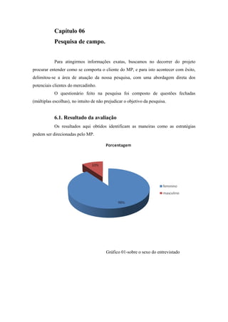 Capítulo 06
Pesquisa de campo.
Para atingirmos informações exatas, buscamos no decorrer do projeto
procurar entender como se comporta o cliente do MP, e para isto acontecer com êxito,
delimitou-se a área de atuação da nossa pesquisa, com uma abordagem direta dos
potenciais clientes do mercadinho.
O questionário feito na pesquisa foi composto de questões fechadas
(múltiplas escolhas), no intuito de não prejudicar o objetivo da pesquisa.

6.1. Resultado da avaliação
Os resultados aqui obtidos identificam as maneiras como as estratégias
podem ser direcionadas pelo MP.

Gráfico 01-sobre o sexo do entrevistado

 
