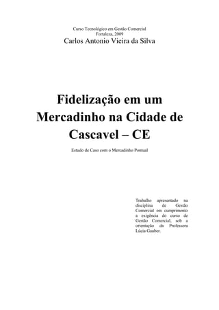 Curso Tecnológico em Gestão Comercial
Fortaleza, 2009

Carlos Antonio Vieira da Silva

Fidelização em um
Mercadinho na Cidade de
Cascavel – CE
Estudo de Caso com o Mercadinho Pontual

Trabalho apresentado na
disciplina
de
Gestão
Comercial em cumprimento
a exigência do curso de
Gestão Comercial, sob a
orientação da Professora
Lúcia Gauber.

 