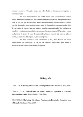 empresas menores. Conceitos estes que vão desde os fornecedores, logística e
comercialização.
Por tudo, demonstramos que o MP mesmo com a concorrência acirrada
deverá permanecer no mercado, mas uma ressalva tem que ser dita, para permanecer no
ramo, o MP tem que prezar sempre para o bom atendimento, não deixando os clientes
em filas demoradas, mau atendimento por parte de funcionários, preços absurdos, falta
de variedade de marca, falta de higiene, tumulto, desorganização dos produtos na
prateleira e produtos sem condições de consumo. Portanto, o que o MP precisa é buscar
a eficiência do ponto de vista do consumidor, tirando proveito de estar ao lado do
cliente, o que é mais difícil para as grandes empresas.
Por fim, conclui-se que, atualmente o MP, deve buscar um maior
conhecimento de fidelização, a fim de ter subsídio significativo para adotar e
desenvolver as referidas técnicas mercadológicas.

Bibliografia
COBRA, M. Marketing Básico: Uma Abordagem Brasileira. São Paulo: Atlas, 1997.
GARCIA, O. M. Comunicação em Prosa Moderna: Aprender a Escrever,
Aprendendo a Pensar. Rio de Janeiro: FGV, 2006.
GRACIOSO, F. Marketing Estratégico: Planejamento Estratégico Orientado para
o Mercado. São Paulo: Atlas, 2007.

 