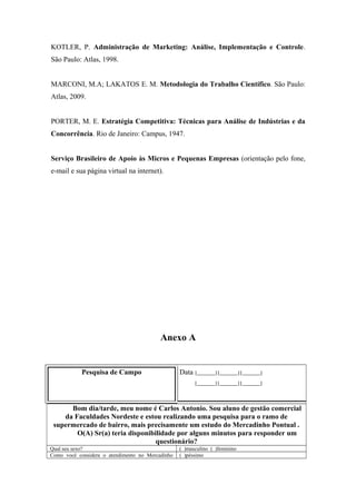 KOTLER, P. Administração de Marketing: Análise, Implementação e Controle.
São Paulo: Atlas, 1998.
MARCONI, M.A; LAKATOS E. M. Metodologia do Trabalho Científico. São Paulo:
Atlas, 2009.
PORTER, M. E. Estratégia Competitiva: Técnicas para Análise de Indústrias e da
Concorrência. Rio de Janeiro: Campus, 1947.
Serviço Brasileiro de Apoio às Micros e Pequenas Empresas (orientação pelo fone,
e-mail e sua página virtual na internet).

Anexo A

Pesquisa de Campo

Data |______||______||______|
|______||______||______|

Bom dia/tarde, meu nome é Carlos Antonio. Sou aluno de gestão comercial
da Faculdades Nordeste e estou realizando uma pesquisa para o ramo de
supermercado de bairro, mais precisamente um estudo do Mercadinho Pontual .
O(A) Sr(a) teria disponibilidade por alguns minutos para responder um
questionário?
Qual seu sexo?
Como você considera o atendimento no Mercadinho

( )masculino ( )feminino
( )péssimo

 