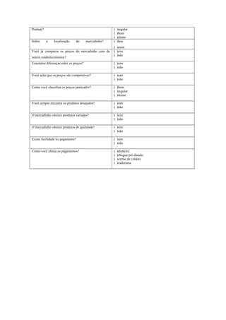 Pontual?
Sobre

a

localização

do

mercadinho?

Você já comparou os preços do mercadinho com de
outros estabelecimentos?

(
(
(
(

)regular
)bom
)ótimo
)boa

( )ruim
( )sim
( )não

Constatou diferenças entre os preços?

( )sim
( )não

Você acha que os preços são competitivos?

( )sim
( )não

Como você classifica os preços praticados?

( )bom
( )regular
( )ótimo

Você sempre encontra os produtos desejados?

( )sim
( )não

O mercadinho oferece produtos variados?

( )sim
( )não

O mercadinho oferece produtos de qualidade?

( )sim
( )não

Existe facilidade no pagamento?

( )sim
( )não

Como você efetua os pagamentos?

(
(
(
(

)dinheiro
)chegue pré-datado
)cartão de crédito
)caderneta

 
