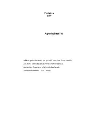 Fortaleza
2009

Agradecimentos

A Deus, primeiramente, por permitir o sucesso desse trabalho.
Aos meus familiares em especial: Maristela (mãe).
Aos amigo, Francisco, pela inestimável ajuda.
A nossa orientadora Lúcia Gauber.

 