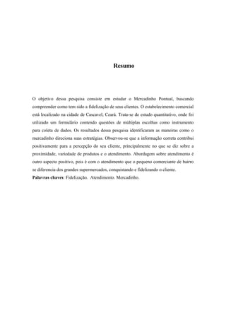 Resumo

O objetivo dessa pesquisa consiste em estudar o Mercadinho Pontual, buscando
compreender como tem sido a fidelização de seus clientes. O estabelecimento comercial
está localizado na cidade de Cascavel, Ceará. Trata-se de estudo quantitativo, onde foi
utilizado um formulário contendo questões de múltiplas escolhas como instrumento
para coleta de dados. Os resultados dessa pesquisa identificaram as maneiras como o
mercadinho direciona suas estratégias. Observou-se que a informação correta contribui
positivamente para a percepção do seu cliente, principalmente no que se diz sobre a
proximidade, variedade de produtos e o atendimento. Abordagem sobre atendimento é
outro aspecto positivo, pois é com o atendimento que o pequeno comerciante de bairro
se diferencia dos grandes supermercados, conquistando e fidelizando o cliente.
Palavras chaves: Fidelização. Atendimento. Mercadinho.

 