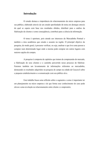 Introdução
O estudo destaca a importância do relacionamento da micro empresa para
seu público, elaborado através de um estudo aprofundado do tema em destaque através
do qual se espera com base nos resultados obtidos, distribuir para a análise da
fidelização de clientes e como conseqüência, contribuir para a ciência da informação.
O tema é oportuno, pois atende aos interesses do Mercadinho Pontual e
também a área acadêmica que estuda o assunto na região. O principal objetivo da
pesquisa, de modo geral, é procurar verificar, ou seja, analisar o que leva uma pessoa a
comprar num determinado lugar onde a mesma pode comprar em outros lugares com
maiores opções de compra.
A pesquisa é composta de capítulos que tratam da compreensão do mercado,
a fidelização de seus clientes e o caminho percorrido nesse processo de fidelizar.
Faremos também um levantamento de informações referentes ao mercadinho,
destacando os resultados adquiridos na pesquisa de campo na cidade de Cascavel sobre
o pequeno estabelecimento e a comunicação com seu público alvo.
Este trabalho busca uma reflexão sobre o segmento e como é importante ter
um planejamento na micro empresa e de que forma esse conhecimento de caso pode
elevar a uma revolução no relacionamento entre cliente e o empresário.

 