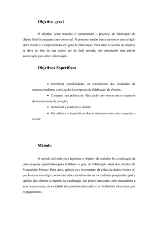 Objetivo geral
O objetivo desse trabalho é compreender o processo de fidelização do
cliente final da pequena casa comercial. O presente estudo busca encontrar uma relação
entre cliente e o empreendedor em grau de fidelização. Para tanto a escolha da empresa
se deve ao fato de seu acesso ser de fácil entrada, não precisando uma prévia
autorização para obter informações.

Objetivos Específicos

• Identificar possibilidades de crescimento dos resultados da
empresa mediante a utilização do programa de fidelização de clientes;
• Comparar sua política de fidelização com outras micro empresas
do mesmo ramo de atuação;
• Identificar e conhecer o cliente;
• Reconhecer a importância dos relacionamentos entre empresa e
cliente.

Método
O método utilizado para legitimar o objetivo do trabalho foi a realização de
uma pesquisa quantitativa para certificar o grau de fidelização atual dos clientes do
Mercadinho Pontual. Para tanto, aplicou-se o instrumento de coleta de dados (Anexo A)
que buscava investigar como tem sido o atendimento no mercadinho pesquisado, qual a
opinião dos clientes a respeito da localização, dos preços praticados pelo mercadinho e
seus concorrentes, da variedade dos produtos oferecidos e as facilidades oferecidas para
os pagamentos.

 