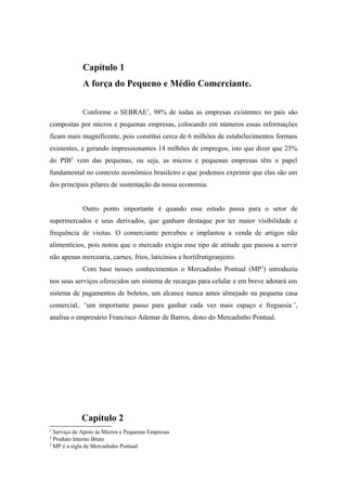 Capítulo 1
A força do Pequeno e Médio Comerciante.
Conforme o SEBRAE1, 98% de todas as empresas existentes no país são
compostas por micros e pequenas empresas, colocando em números essas informações
ficam mais magnificente, pois constitui cerca de 6 milhões de estabelecimentos formais
existentes, e gerando impressionantes 14 milhões de empregos, isto que dizer que 25%
do PIB2 vem das pequenas, ou seja, as micros e pequenas empresas têm o papel
fundamental no contexto econômico brasileiro e que podemos exprimir que elas são um
dos principais pilares de sustentação da nossa economia.
Outro ponto importante é quando esse estudo passa para o setor de
supermercados e seus derivados, que ganham destaque por ter maior visibilidade e
frequência de visitas. O comerciante percebeu e implantou a venda de artigos não
alimentícios, pois notou que o mercado exigia esse tipo de atitude que passou a servir
não apenas mercearia, carnes, frios, laticínios e hortifrutigranjeiro.
Com base nesses conhecimentos o Mercadinho Pontual (MP3) introduziu
nos seus serviços oferecidos um sistema de recargas para celular e em breve adotará um
sistema de pagamentos de boletos, um alcance nunca antes almejado na pequena casa
comercial, “um importante passo para ganhar cada vez mais espaço e freguesia”,
analisa o empresário Francisco Ademar de Barros, dono do Mercadinho Pontual.

Capítulo 2
1

Serviço de Apoio às Micros e Pequenas Empresas
Produto Interno Bruto
3
MP é a sigla de Mercadinho Pontual
2

 