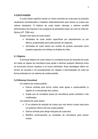 9
5 CUSTO KAIZEN
O custo kaizen significa manter os níveis correntes de custo para os produtos
atualmente manufaturados e trabalhar sistematicamente para reduzir os custos aos
valores desejados. O sistema de custo kaizen abrange o sistema contábil
administrativo da empresa e seu programa de atividades kaizen ao nível do chão-de-
fábrica (JIT, TQM, etc).
Existem dois tipos de custo kaizen:
Atividades de custo kaizen específicas por departamento ou por
fábrica, programadas para cada período de negócios.
Atividades de custo kaizen por modelo de produto executado como
projetos especiais com ênfase na Análise de Valor.
5.1 Objetivo
O principal objetivo do custo kaizen é a constante busca de reduções de custo
em todas as etapas da manufatura para ajudar a eliminar qualquer diferença entre
os lucros-alvo (lucros orçados) e os lucros estimados. Essa abordagem difere em
termos de conceito e de procedimentos em relação à administração de custo da
forma praticada em um sistema de custeio-padrão.
5.2 Diferença Conceitual
Um sistema de custeio-padrão:
Exerce controle para tornar custos reais iguais a custos-padrão (o
objetivo é a manutenção dos custos).
Supõe que as condições atuais de manufatura serão mantidas e não
modificadas.
Um sistema de custo kaizen:
É um sistema de redução de custos que visa reduzir custos reais para
um patamar inferior aos dos custos-padrão.
Exerce controle para atingir reduções de custo-alvo.
Modifica continuamente as condições de manufatura para reduzir
custos.
 