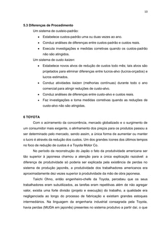 10
5.3 Diferenças de Procedimento
Um sistema de custeio-padrão:
Estabelece custos-padrão uma ou duas vezes ao ano.
Conduz análises de diferenças entre custos-padrão e custos reais.
Executa investigações e medidas corretivas quando os custos-padrão
não são atingidos.
Um sistema de custo kaizen:
Estabelece novos alvos de redução de custos todo mês; tais alvos são
projetados para eliminar diferenças entre lucros-alvo (lucros-orçados) e
lucros estimados.
Conduz atividades kaizen (melhorias contínuas) durante todo o ano
comercial para atingir reduções de custo-alvo.
Conduz análises de diferenças entre custo-alvo e custos reais.
Faz investigações e toma medidas corretivas quando as reduções de
custo-alvo não são atingidas.
6 TOYOTA
Com o acirramento da concorrência, mercado globalizado e o surgimento de
um consumidor mais exigente, o alinhamento dos preços para os produtos passou a
ser determinado pelo mercado, sendo assim, a única forma de aumentar ou manter
o lucro é através da redução dos custos. Um dos grandes ícones dos últimos tempos
no foco de redução de custos é a Toyota Motor Co.
No período da reconstrução do Japão o fato da produtividade americana ser
tão superior à japonesa chamou a atenção para a única explicação razoável: a
diferença de produtividade só poderia ser explicada pela existência de perdas no
sistema de produção japonês, a produtividade dos trabalhadores americanos era
aproximadamente dez vezes superior à produtividade da mão de obra japonesa.
Taiichi Ohno, então engenheiro-chefe da Toyota, percebeu que os seus
trabalhadores eram subutilizados, as tarefas eram repetitivas além de não agregar
valor, existia uma forte divisão (projeto e execução) do trabalho, a qualidade era
negligenciada ao longo do processo de fabricação e existiam grandes estoques
intermediários. Na linguagem da engenharia industrial consagrada pela Toyota,
havia perdas (MUDA em japonês) presentes no sistema produtivo a partir daí, o que
 