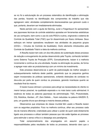 11
se viu foi a estruturação de um processo sistemático de identificação e eliminação
das perdas, focando na identificação dos componentes do trabalho que não
agregavam valor; atividades completamente desnecessárias que geravam custo e
que, portanto, deveriam ser imediatamente eliminadas.
Neste período com a ajuda de Deming, Juran e Feigenbaum foi apresentado
aos japoneses técnicas de controle estatístico apoiadas em ferramentas estatísticas
de uso corriqueiro, bem como o uso do ciclo PDCA e outros, originando o sistema de
Controle da Qualidade Total (TQC) que foi disseminado por Kaoru Ishikawa. Seus
esforços em treinar operadores resultaram nas atividades de pequenos grupos
(CCQ’s – Círculos de Controle da Qualidade). Outro elemento introduzidos pelo
Controle da Qualidade Total é a ideia da melhoria contínua.
A filosofia kaizen tem sido um dos três pilares de sustentação desse processo
de redução e enxugamento de perdas desenvolvido pela Toyota, conhecido também
como Sistema Toyota de Produção (STP). Conceitualmente, kaizen é a melhoria
incremental e contínua de uma atividade, focada na eliminação de perdas, de forma
a agregar mais valor ao produto/serviço com um mínimo de investimento.
Este processo desenvolve-se a partir da padronização da melhor solução e
subsequentemente melhoria deste padrão, garantindo que os pequenos ganhos
sejam incorporados às práticas operacionais, evitando distorções de condutas no
dia-a-dia por parte de quem conduz os processos, gerando incertezas quanto ao
resultado final do mesmo.
O kaizen busca otimizar o processo para atingir as necessidades do cliente no
menor tempo possível, na qualidade esperada e no mais baixo custo admissível. A
essência de todas as palavras japonesas da administração: TQC, Produtividade,
CQ, Robótica, Kanban, JIT, Zero Defeito..., ficam reduzidas na palavra KAIZEN. É,
pois, um guarda chuva que abrange a maioria dessas práticas.
Observamos que empresas de classe mundial têm usado a filosofia kaizen
com os seguintes propósitos: Foco na melhoria contínua, olhar seu processo cada
dia de maneira diferente; criatividade para utilizar o poder de quem está diretamente
ligado aos processos e utilizar também pessoas que não estão ligadas ao processo
para estimular o senso crítico e o desapego aos paradigmas.
Total comprometimento dos empregados em assumir papéis e
responsabilidades pelos resultados de todos os processos, deixando claro que o
 