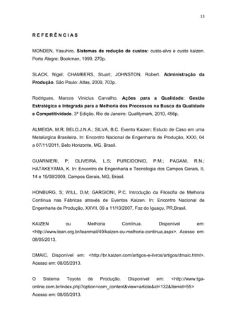 13
R E F E R Ê N C I A S
MONDEN, Yasuhiro. Sistemas de redução de custos: custo-alvo e custo kaizen.
Porto Alegre: Bookman, 1999. 270p.
SLACK, Nigel; CHAMBERS, Stuart; JOHNSTON, Robert. Administração da
Produção. São Paulo: Atlas, 2009, 703p.
Rodrigues, Marcos Vinicius Carvalho. Ações para a Qualidade: Gestão
Estratégica e Integrada para a Melhoria dos Processos na Busca da Qualidade
e Competitividade. 3ª Edição. Rio de Janeiro: Qualitymark, 2010, 456p.
ALMEIDA, M.R; BELO,J.N.A.; SILVA, B.C. Evento Kaizen: Estudo de Caso em uma
Metalúrgica Brasileira. In: Encontro Nacional de Engenharia de Produção, XXXI, 04
a 07/11/2011, Belo Horizonte, MG, Brasil.
GUARNIERI, P; OLIVEIRA, L.S; PURCIDONIO, P.M.; PAGANI, R.N.;
HATAKEYAMA, K. In: Encontro de Engenharia e Tecnologia dos Campos Gerais, II,
14 e 15/08/2009, Campos Gerais, MG, Brasil.
HONBURG, S; WILL, D.M; GARGIONI, P.C. Introdução da Filosofia de Melhoria
Contínua nas Fábricas através de Eventos Kaizen. In: Encontro Nacional de
Engenharia de Produção, XXVII, 09 a 11/10/2007, Foz do Iguaçu, PR,Brasil.
KAIZEN ou Melhoria Contínua. Disponível em:
<http://www.lean.org.br/leanmail/49/kaizen-ou-melhoria-continua.aspx>. Acesso em:
08/05/2013.
DMAIC. Disponível em: <http://br.kaizen.com/artigos-e-livros/artigos/dmaic.html>.
Acesso em: 08/05/2013.
O Sistema Toyota de Produção. Disponível em: <http://www.tga-
online.com.br/index.php?option=com_content&view=article&id=132&Itemid=55>
Acesso em: 08/05/2013.
 