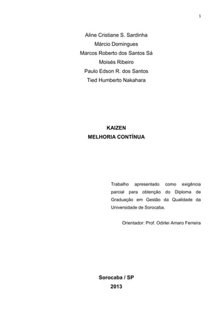 1
Aline Cristiane S. Sardinha
Márcio Domingues
Marcos Roberto dos Santos Sá
Moisés Ribeiro
Paulo Edson R. dos Santos
Tied Humberto Nakahara
KAIZEN
MELHORIA CONTÍNUA
Trabalho apresentado como exigência
parcial para obtenção do Diploma de
Graduação em Gestão da Qualidade da
Universidade de Sorocaba.
Orientador: Prof. Odirlei Amaro Ferreira
Sorocaba / SP
2013
 