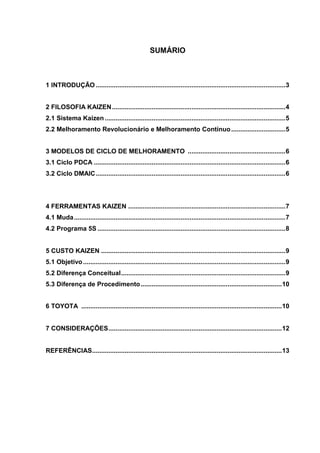 2
SUMÁRIO
1 INTRODUÇÃO .........................................................................................................3
2 FILOSOFIA KAIZEN................................................................................................4
2.1 Sistema Kaizen....................................................................................................5
2.2 Melhoramento Revolucionário e Melhoramento Contínuo..............................5
3 MODELOS DE CICLO DE MELHORAMENTO ......................................................6
3.1 Ciclo PDCA ..........................................................................................................6
3.2 Ciclo DMAIC.........................................................................................................6
4 FERRAMENTAS KAIZEN .......................................................................................7
4.1 Muda.....................................................................................................................7
4.2 Programa 5S ........................................................................................................8
5 CUSTO KAIZEN ......................................................................................................9
5.1 Objetivo................................................................................................................9
5.2 Diferença Conceitual...........................................................................................9
5.3 Diferença de Procedimento..............................................................................10
6 TOYOTA ...............................................................................................................10
7 CONSIDERAÇÕES................................................................................................12
REFERÊNCIAS.........................................................................................................13
 