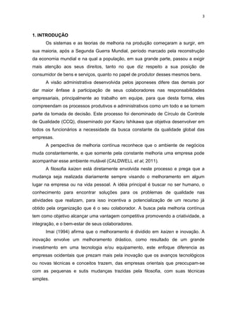 3
1. INTRODUÇÃO
Os sistemas e as teorias de melhoria na produção começaram a surgir, em
sua maioria, após a Segunda Guerra Mundial, período marcado pela reconstrução
da economia mundial e na qual a população, em sua grande parte, passou a exigir
mais atenção aos seus direitos, tanto no que diz respeito a sua posição de
consumidor de bens e serviços, quanto no papel de produtor desses mesmos bens.
A visão administrativa desenvolvida pelos japoneses difere das demais por
dar maior ênfase à participação de seus colaboradores nas responsabilidades
empresariais, principalmente ao trabalho em equipe, para que desta forma, eles
compreendam os processos produtivos e administrativos como um todo e se tornem
parte da tomada de decisão. Este processo foi denominado de Círculo de Controle
de Qualidade (CCQ), disseminado por Kaoru Ishikawa que objetiva desenvolver em
todos os funcionários a necessidade da busca constante da qualidade global das
empresas.
A perspectiva de melhoria contínua reconhece que o ambiente de negócios
muda constantemente, e que somente pela constante melhoria uma empresa pode
acompanhar esse ambiente mutável (CALDWELL et al, 2011).
A filosofia kaizen está diretamente envolvida neste processo e prega que a
mudança seja realizada diariamente sempre visando o melhoramento em algum
lugar na empresa ou na vida pessoal. A idéia principal é buscar no ser humano, o
conhecimento para encontrar soluções para os problemas de qualidade nas
atividades que realizam, para isso incentiva a potencialização de um recurso já
obtido pela organização que é o seu colaborador. A busca pela melhoria contínua
tem como objetivo alcançar uma vantagem competitiva promovendo a criatividade, a
integração, e o bem-estar de seus colaboradores.
Imai (1994) afirma que o melhoramento é dividido em kaizen e inovação. A
inovação envolve um melhoramento drástico, como resultado de um grande
investimento em uma tecnologia e/ou equipamento, este enfoque diferencia as
empresas ocidentais que prezam mais pela inovação que os avanços tecnológicos
ou novas técnicas e conceitos trazem, das empresas orientais que preocupam-se
com as pequenas e sutis mudanças trazidas pela filosofia, com suas técnicas
simples.
 