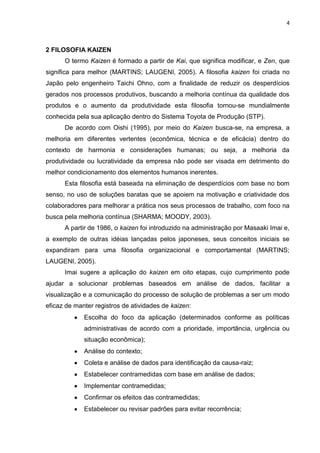 4
2 FILOSOFIA KAIZEN
O termo Kaizen é formado a partir de Kai, que significa modificar, e Zen, que
significa para melhor (MARTINS; LAUGENI, 2005). A filosofia kaizen foi criada no
Japão pelo engenheiro Taichi Ohno, com a finalidade de reduzir os desperdícios
gerados nos processos produtivos, buscando a melhoria contínua da qualidade dos
produtos e o aumento da produtividade esta filosofia tornou-se mundialmente
conhecida pela sua aplicação dentro do Sistema Toyota de Produção (STP).
De acordo com Oishi (1995), por meio do Kaizen busca-se, na empresa, a
melhoria em diferentes vertentes (econômica, técnica e de eficácia) dentro do
contexto de harmonia e considerações humanas; ou seja, a melhoria da
produtividade ou lucratividade da empresa não pode ser visada em detrimento do
melhor condicionamento dos elementos humanos inerentes.
Esta filosofia está baseada na eliminação de desperdícios com base no bom
senso, no uso de soluções baratas que se apoiem na motivação e criatividade dos
colaboradores para melhorar a prática nos seus processos de trabalho, com foco na
busca pela melhoria contínua (SHARMA; MOODY, 2003).
A partir de 1986, o kaizen foi introduzido na administração por Masaaki Imai e,
a exemplo de outras idéias lançadas pelos japoneses, seus conceitos iniciais se
expandiram para uma filosofia organizacional e comportamental (MARTINS;
LAUGENI, 2005).
Imai sugere a aplicação do kaizen em oito etapas, cujo cumprimento pode
ajudar a solucionar problemas baseados em análise de dados, facilitar a
visualização e a comunicação do processo de solução de problemas a ser um modo
eficaz de manter registros de atividades de kaizen:
Escolha do foco da aplicação (determinados conforme as políticas
administrativas de acordo com a prioridade, importância, urgência ou
situação econômica);
Análise do contexto;
Coleta e análise de dados para identificação da causa-raiz;
Estabelecer contramedidas com base em análise de dados;
Implementar contramedidas;
Confirmar os efeitos das contramedidas;
Estabelecer ou revisar padrões para evitar recorrência;
 