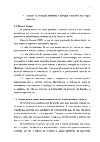 5
Analisar os processos anteriores e começar a trabalhar nas etapas
seguintes.
2.1 Sistema Kaizen
O sistema kaizen tem como premissa a melhoria contínua e sua filosofia
consiste em um importante recurso na busca incessante da melhora de processos
produtivos e administrativos, tornando-os mais enxutos e velozes.
Segundo Siqueira (2005), no que se refere à aplicação do sistema kaizen em
uma organização pode-se considerar o seguinte:
- a alta administração da empresa passa assumir os valores do kaizen
(basicamente a melhoria contínua) como parte da política da qualidade;
- a alta administração precisa instituir uma série de atividades para a
promoção dos valores adotados. Isto pressupõe a disponibilização dos recursos
necessários a todas essas atividades. Essas atividades podem variar de empresa
para empresa e pode-se citar como exemplo o estímulo à formação de Círculos da
Qualidade, Programas de Sugestão, Programa 5S, programas de treinamento em
técnicas estatísticas e ferramentas da qualidade e principalmente técnicas de
solução de problemas, entre outros.
- o corpo de funcionários passa a incorporar no seu dia-a-dia práticas
relacionadas com a melhoria contínua. Normalmente a melhoria se aplica ao
desempenho dos processos, à satisfação do cliente (tanto externo, quanto interno),
à qualidade de vida na empresa, à organização do ambiente de trabalho, à
segurança pessoal, etc.
2.2 Diferença entre melhoramento revolucionário e melhoramento contínuo
O melhoramento revolucionário dá grande valor para soluções criativas. Ele
incentiva o pensamento livre e a iniciativa individual. É uma filosofia radical, à
medida que alimenta uma abordagem de melhoramento que, de fato, não aceita
muitas limitações sobre o que é possível. “Começar com uma folha de papel em
branco”, “voltar aos princípios básicos” e “repensar completamente o sistema” são
típicos princípios do melhoramento revolucionário.
O melhoramento contínuo, por outro lado, é menos ambicioso, pelo menos
em curto prazo. Ele favorece a adaptabilidade, o trabalho em grupo e a atenção a
detalhes. Ele não é radical; ao contrário, é aquele construído da experiência
 