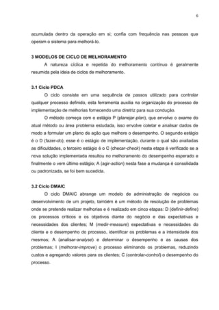 6
acumulada dentro da operação em si; confia com frequência nas pessoas que
operam o sistema para melhorá-lo.
3 MODELOS DE CICLO DE MELHORAMENTO
A natureza cíclica e repetida do melhoramento contínuo é geralmente
resumida pela ideia de ciclos de melhoramento.
3.1 Ciclo PDCA
O ciclo consiste em uma sequência de passos utilizado para controlar
qualquer processo definido, esta ferramenta auxilia na organização do processo de
implementação de melhorias fornecendo uma diretriz para sua condução.
O método começa com o estágio P (planejar-plan), que envolve o exame do
atual método ou área problema estudada, isso envolve coletar e analisar dados de
modo a formular um plano de ação que melhore o desempenho. O segundo estágio
é o D (fazer-do), esse é o estágio de implementação, durante o qual são avaliadas
as dificuldades, o terceiro estágio é o C (checar-check) nesta etapa é verificado se a
nova solução implementada resultou no melhoramento do desempenho esperado e
finalmente o vem último estágio; A (agir-action) nesta fase a mudança é consolidada
ou padronizada, se foi bem sucedida.
3.2 Ciclo DMAIC
O ciclo DMAIC abrange um modelo de administração de negócios ou
desenvolvimento de um projeto, também é um método de resolução de problemas
onde se pretende realizar melhorias e é realizado em cinco etapas: D (definir-define)
os processos críticos e os objetivos diante do negócio e das expectativas e
necessidades dos clientes; M (medir-measure) expectativas e necessidades do
cliente e o desempenho do processo, identificar os problemas e a intensidade dos
mesmos; A (analisar-analyse) e determinar o desempenho e as causas dos
problemas; I (melhorar-improve) o processo eliminando os problemas, reduzindo
custos e agregando valores para os clientes; C (controlar-control) o desempenho do
processo.
 