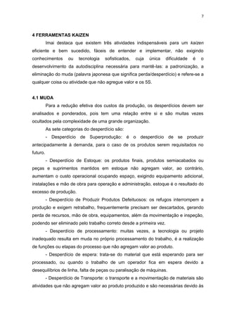 7
4 FERRAMENTAS KAIZEN
Imai destaca que existem três atividades indispensáveis para um kaizen
eficiente e bem sucedido, fáceis de entender e implementar, não exigindo
conhecimentos ou tecnologia sofisticados, cuja única dificuldade é o
desenvolvimento da autodisciplina necessária para mantê-las: a padronização, a
eliminação do muda (palavra japonesa que significa perda/desperdício) e refere-se a
qualquer coisa ou atividade que não agregue valor e os 5S.
4.1 MUDA
Para a redução efetiva dos custos da produção, os desperdícios devem ser
analisados e ponderados, pois tem uma relação entre si e são muitas vezes
ocultados pela complexidade de uma grande organização.
As sete categorias do desperdício são:
- Desperdício de Superprodução: é o desperdício de se produzir
antecipadamente à demanda, para o caso de os produtos serem requisitados no
futuro.
- Desperdício de Estoque: os produtos finais, produtos semiacabados ou
peças e suprimentos mantidos em estoque não agregam valor, ao contrário,
aumentam o custo operacional ocupando espaço, exigindo equipamento adicional,
instalações e mão de obra para operação e administração, estoque é o resultado do
excesso de produção.
- Desperdício de Produzir Produtos Defeituosos: os refugos interrompem a
produção e exigem retrabalho, frequentemente precisam ser descartados, gerando
perda de recursos, mão de obra, equipamentos, além da movimentação e inspeção,
podendo ser eliminado pelo trabalho correto desde a primeira vez.
- Desperdício de processamento: muitas vezes, a tecnologia ou projeto
inadequado resulta em muda no próprio processamento do trabalho, é a realização
de funções ou etapas do processo que não agregam valor ao produto.
- Desperdício de espera: trata-se do material que está esperando para ser
processado, ou quando o trabalho de um operador fica em espera devido a
desequilíbrios de linha, falta de peças ou paralisação de máquinas.
- Desperdício de Transporte: o transporte e a movimentação de materiais são
atividades que não agregam valor ao produto produzido e são necessárias devido às
 