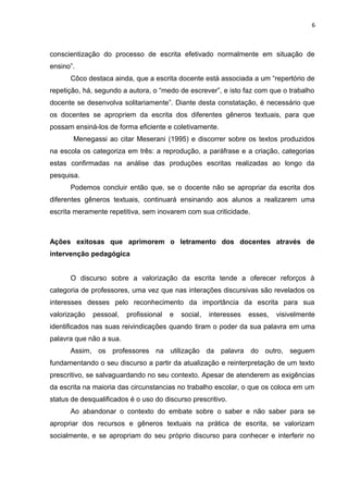 6
conscientização do processo de escrita efetivado normalmente em situação de
ensino”.
Côco destaca ainda, que a escrita docente está associada a um “repertório de
repetição, há, segundo a autora, o “medo de escrever”, e isto faz com que o trabalho
docente se desenvolva solitariamente”. Diante desta constatação, é necessário que
os docentes se apropriem da escrita dos diferentes gêneros textuais, para que
possam ensiná-los de forma eficiente e coletivamente.
Menegassi ao citar Meserani (1995) e discorrer sobre os textos produzidos
na escola os categoriza em três: a reprodução, a paráfrase e a criação, categorias
estas confirmadas na análise das produções escritas realizadas ao longo da
pesquisa.
Podemos concluir então que, se o docente não se apropriar da escrita dos
diferentes gêneros textuais, continuará ensinando aos alunos a realizarem uma
escrita meramente repetitiva, sem inovarem com sua criticidade.
Ações exitosas que aprimorem o letramento dos docentes através de
intervenção pedagógica
O discurso sobre a valorização da escrita tende a oferecer reforços à
categoria de professores, uma vez que nas interações discursivas são revelados os
interesses desses pelo reconhecimento da importância da escrita para sua
valorização pessoal, profissional e social, interesses esses, visivelmente
identificados nas suas reivindicações quando tiram o poder da sua palavra em uma
palavra que não a sua.
Assim, os professores na utilização da palavra do outro, seguem
fundamentando o seu discurso a partir da atualização e reinterpretação de um texto
prescritivo, se salvaguardando no seu contexto. Apesar de atenderem as exigências
da escrita na maioria das circunstancias no trabalho escolar, o que os coloca em um
status de desqualificados é o uso do discurso prescritivo.
Ao abandonar o contexto do embate sobre o saber e não saber para se
apropriar dos recursos e gêneros textuais na prática de escrita, se valorizam
socialmente, e se apropriam do seu próprio discurso para conhecer e interferir no
 