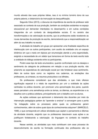 7
mundo através das suas próprias idéias, isso é no mínimo torná-lo dono de sua
própria palavra, e distanciá-lo da insinuação da desqualificação.
Segundo Côco (2013), o discurso da importância da escrita do professor está
associado ao contexto de sua produção, também as condições existentes no espaço
educacional por demandar interdições no desempenho e em outras condições
integrantes de um contexto de desigualdades sociais. É no cenário das
transformações e da valorização da escrita, que os professores estão recebendo as
novas demandas da produção da escrita, demonstrando que a responsabilização vai
além do seu trabalho na escola.
A atividade de trabalho em grupo por apresentar uma finalidade específica de
interlocução com os outros participantes, com auxilio da oralidade cria um espaço
dinâmico em que o texto em tópicos por enumeração atende a uma organicidade,
exigindo a necessidade de um relator que transcreve em forma de texto escrito toda
a oralidade do diálogo existente entre os participantes.
Porém esse tipo de texto enumerativo, quando confrontado com os desejos e
sentimento da categoria de professores em relação a sua produção escrita, não
preenche as expectativas de valorização social por não fortalecer esse sentimento.
Além de outros tipos como: os registros nos cadernos, as anotações dos
professores, as sínteses, os resumos produzidos e os bilhetes.
Os professores consideram que das atividades, a que mais oferece
significação especial é o relato de experiência por unir a oralidade às ações
centradas na prática docente, por promover uma aproximação dos pares, quando
esses percebem uma semelhança entre os temas, os dilemas, as experiências e os
desafios com a prática cotidiana, principalmente com o trabalho com os alunos.
As ações exitosas que aprimoram o letramento dos docentes por meio da
intervenção pedagógica partem do “aprender a ensinar” e convergem para o ponto
“da indagação sobre os processos pelos quais os professores geram
conhecimentos, além de sobre quais tipos de conhecimentos adquirem” (MARCELO,
1998), o que corresponde em utilizar atividades que captam o pensamento e dilemas
da atividade docente, exigindo que os professores descrevam suas ações e as
justifiquem fortalecendo a valorização da linguagem no contexto do trabalho
docente.
Nesse sentido, as atividades que mais contribuem com esse processo de
desenvolvimento da escrita na formação continuada dos professores são os
 