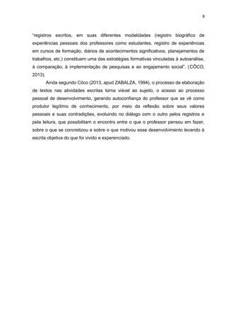 8
“registros escritos, em suas diferentes modalidades (registro biográfico de
experiências pessoais dos professores como estudantes, registro de experiências
em cursos de formação, diários de acontecimentos significativos, planejamentos de
trabalhos, etc.) constituem uma das estratégias formativas vinculadas à autoanálise,
à comparação, à implementação de pesquisas e ao engajamento social”. (CÔCO,
2013).
Ainda segundo Côco (2013, apud ZABALZA, 1994), o processo de elaboração
de textos nas atividades escritas torna viável ao sujeito, o acesso ao processo
pessoal de desenvolvimento, gerando autoconfiança do professor que se vê como
produtor legítimo de conhecimento, por meio da reflexão sobre seus valores
pessoais e suas contradições, evoluindo no diálogo com o outro pelos registros e
pela leitura, que possibilitam o encontro entre o que o professor pensou em fazer,
sobre o que se concretizou e sobre o que motivou esse desenvolvimento levando à
escrita objetiva do que foi vivido e experenciado.
 