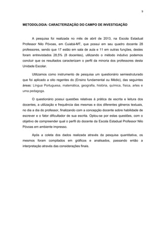 9
METODOLOGIA: CARACTERIZAÇÃO DO CAMPO DE INVESTIGAÇÃO
A pesquisa foi realizada no mês de abril de 2013, na Escola Estadual
Professor Nilo Póvoas, em Cuiabá-MT, que possui em seu quadro docente 28
professores, sendo que 17 estão em sala de aula e 11 em outras funções, destes
foram entrevistados 28,5% (8 docentes), utilizando o método indutivo podemos
concluir que os resultados caracterizam o perfil da minoria dos professores desta
Unidade Escolar.
Utilizamos como instrumento de pesquisa um questionário semiestruturado
que foi aplicado a oito regentes do (Ensino fundamental ou Médio), das seguintes
áreas: Língua Portuguesa, matemática, geografia, história, química, física, artes e
uma pedagoga.
O questionário possui questões relativas à prática de escrita e leitura dos
docentes, a utilização e frequência das mesmas e dos diferentes gêneros textuais,
no dia a dia do professor, finalizando com a concepção docente sobre habilidade de
escrever e o fator dificultador de sua escrita. Optou-se por estas questões, com o
objetivo de compreender qual o perfil do docente da Escola Estadual Professor Nilo
Póvoas em ambiente impresso.
Após a coleta dos dados realizada através da pesquisa quantitativa, os
mesmos foram compilados em gráficos e analisados, passando então a
interpretação através das considerações finais.
 