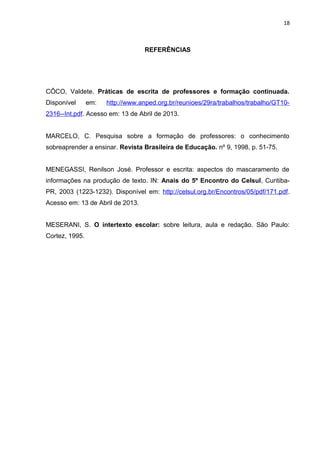 18
REFERÊNCIAS
CÔCO, Valdete. Práticas de escrita de professores e formação continuada.
Disponível em: http://www.anped.org.br/reunioes/29ra/trabalhos/trabalho/GT10-
2316--Int.pdf. Acesso em: 13 de Abril de 2013.
MARCELO, C. Pesquisa sobre a formação de professores: o conhecimento
sobreaprender a ensinar. Revista Brasileira de Educação. nº 9, 1998, p. 51-75.
MENEGASSI, Renilson José. Professor e escrita: aspectos do mascaramento de
informações na produção de texto. IN: Anais do 5º Encontro do Celsul, Curitiba-
PR, 2003 (1223-1232). Disponível em: http://celsul.org.br/Encontros/05/pdf/171.pdf.
Acesso em: 13 de Abril de 2013.
MESERANI, S. O intertexto escolar: sobre leitura, aula e redação. São Paulo:
Cortez, 1995.
 