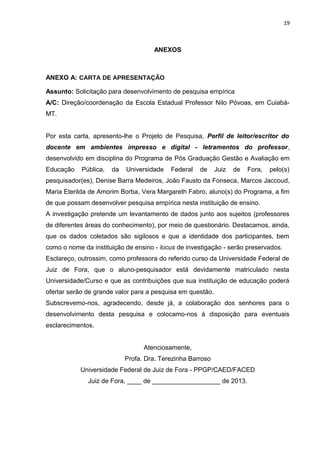 19
ANEXOS
ANEXO A: CARTA DE APRESENTAÇÃO
Assunto: Solicitação para desenvolvimento de pesquisa empírica
A/C: Direção/coordenação da Escola Estadual Professor Nilo Póvoas, em Cuiabá-
MT.
Por esta carta, apresento-lhe o Projeto de Pesquisa, Perfil de leitor/escritor do
docente em ambientes impresso e digital - letramentos do professor,
desenvolvido em disciplina do Programa de Pós Graduação Gestão e Avaliação em
Educação Pública, da Universidade Federal de Juiz de Fora, pelo(s)
pesquisador(es), Denise Barra Medeiros, João Fausto da Fonseca, Marcos Jaccoud,
Maria Eterilda de Amorim Borba, Vera Margareth Fabro, aluno(s) do Programa, a fim
de que possam desenvolver pesquisa empírica nesta instituição de ensino.
A investigação pretende um levantamento de dados junto aos sujeitos (professores
de diferentes áreas do conhecimento), por meio de questionário. Destacamos, ainda,
que os dados coletados são sigilosos e que a identidade dos participantes, bem
como o nome da instituição de ensino - locus de investigação - serão preservados.
Esclareço, outrossim, como professora do referido curso da Universidade Federal de
Juiz de Fora, que o aluno-pesquisador está devidamente matriculado nesta
Universidade/Curso e que as contribuições que sua instituição de educação poderá
ofertar serão de grande valor para a pesquisa em questão.
Subscrevemo-nos, agradecendo, desde já, a colaboração dos senhores para o
desenvolvimento desta pesquisa e colocamo-nos à disposição para eventuais
esclarecimentos.
Atenciosamente,
Profa. Dra. Terezinha Barroso
Universidade Federal de Juiz de Fora - PPGP/CAED/FACED
Juiz de Fora, ____ de ___________________ de 2013.
 