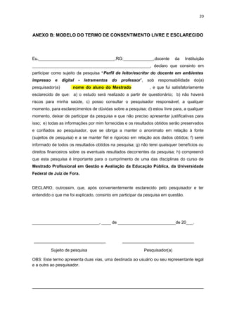 20
ANEXO B: MODELO DO TERMO DE CONSENTIMENTO LIVRE E ESCLARECIDO
Eu,_________________________________,RG:_____________,docente da Instituição
___________________________________________________, declaro que consinto em
participar como sujeito da pesquisa “Perfil de leitor/escritor do docente em ambientes
impresso e digital - letramentos do professor”, sob responsabilidade do(a)
pesquisador(a) nome do aluno do Mestrado , e que fui satisfatoriamente
esclarecido de que: a) o estudo será realizado a partir de questionário; b) não haverá
riscos para minha saúde, c) posso consultar o pesquisador responsável, a qualquer
momento, para esclarecimentos de dúvidas sobre a pesquisa; d) estou livre para, a qualquer
momento, deixar de participar da pesquisa e que não preciso apresentar justificativas para
isso; e) todas as informações por mim fornecidas e os resultados obtidos serão preservados
e confiados ao pesquisador, que se obriga a manter o anonimato em relação à fonte
(sujeitos de pesquisa) e a se manter fiel e rigoroso em relação aos dados obtidos; f) serei
informado de todos os resultados obtidos na pesquisa; g) não terei quaisquer benefícios ou
direitos financeiros sobre os eventuais resultados decorrentes da pesquisa; h) compreendi
que esta pesquisa é importante para o cumprimento de uma das disciplinas do curso de
Mestrado Profissional em Gestão e Avaliação da Educação Pública, da Universidade
Federal de Juiz de Fora.
DECLARO, outrossim, que, após convenientemente esclarecido pelo pesquisador e ter
entendido o que me foi explicado, consinto em participar da pesquisa em questão.
_____________________________, ____ de _________________________de 20___.
_______________________________ _______________________________
Sujeito de pesquisa Pesquisador(a)
OBS: Este termo apresenta duas vias, uma destinada ao usuário ou seu representante legal
e a outra ao pesquisador.
 