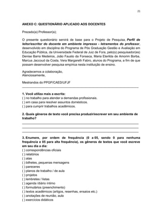 21
ANEXO C: QUESTIONÁRIO APLICADO AOS DOCENTES
Prezado(a) Professor(a);
O presente questionário servirá de base para o Projeto de Pesquisa, Perfil de
leitor/escritor do docente em ambiente impresso - letramentos do professor,
desenvolvido em disciplina do Programa de Pós Graduação Gestão e Avaliação em
Educação Pública, da Universidade Federal de Juiz de Fora, pelo(s) pesquisador(es)
Denise Barra Medeiros, João Fausto da Fonseca, Maria Eterilda de Amorim Borba,
Marcus Jaccoud da Costa, Vera Margareth Fabro, alunos do Programa, a fim de que
possam desenvolver pesquisa empírica nesta instituição de ensino.
Agradecemos a colaboração,
Atenciosamente,
Mestrandos do PPGP/CAED/UFJF
___________________________________________________________________
1. Você utiliza mais a escrita:
( ) no trabalho para atender a demandas profissionais.
( ) em casa para resolver assuntos domésticos.
( ) para cumprir trabalhos acadêmicos.
2. Quais gêneros de texto você precisa produzir/escrever em seu ambiente de
trabalho?
___________________________________________________________________
___________________________________________________________________
___________________________________________________________________
3. Enumere, por ordem de frequência (0 a 05, sendo 0 para nenhuma
frequência e 05 para alta frequência), os gêneros de textos que você escreve
em seu dia a dia:
( ) correspondências oficiais
( ) relatórios
( ) atas
( ) bilhetes, pequenas mensagens
( ) pareceres
( ) planos de trabalho / de aula
( ) projetos
( ) lembretes / listas
( ) agenda /diário íntimo
( ) formulários (preenchimento)
( ) textos acadêmicos (artigos, resenhas, ensaios etc.)
( ) anotações de reunião, aula
( ) exercícios didáticos
 