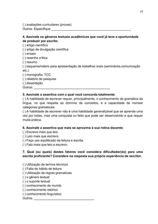 22
( ) avaliações curriculares (provas)
Outros. Especifique _____________________________________________
4. Assinale os gêneros textuais acadêmicos que você já teve a oportunidade
de produzir por escrito:
( ) artigo científico
( ) artigo de divulgação científica
( ) ensaio
( ) resenha crítica
( ) resumo
( ) esquema/roteiro para apresentação de trabalhos orais (seminários,comunicação
etc.)
( ) monografia, TCC
( ) relatório de pesquisa
( ) dissertação
Outros: ___________________________________________
5. Assinale a assertiva com a qual você concorda totalmente:
( ) A habilidade de escrever requer, principalmente, o conhecimento da gramática da
língua, no que respeita ao domínio de conceitos, e a capacidade de nomear
categorias gramaticais.
( ) A habilidade de escrever não é uma habilidade generalizável que se aprende uma
vez por todas, mas uma conquista ou feito que pode ser desenvolvido e que requer
muita prática.
6. Assinale a assertiva que mais se aproxima à sua rotina docente:
( ) Escrevo mais que leio.
( ) Leio mais que escrevo.
( ) Faço uso equilibrado da leitura e escrita.
( ) Falo mais que leio e escrevo.
7. Qual (ou quais) destes fatores você considera dificultador(es) para uma
escrita proficiente? Considere na resposta sua própria experiência de escritor.
( ) Utilização de termos técnicos
( ) Falta do hábito de leitura
( ) Utilização de regras gramaticais
( ) o gênero textual
( ) o suporte textual
( ) conhecimento de mundo
( ) conhecimento retórico
( ) conhecimento linguístico
Outros: __________________________________
 