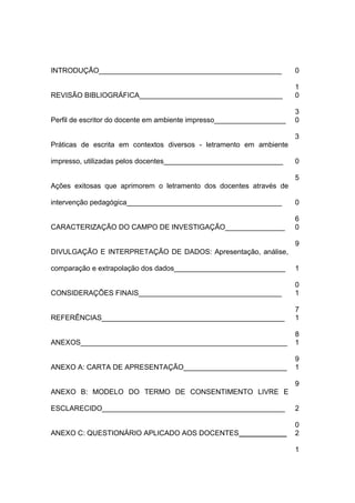 INTRODUÇÃO______________________________________________ 0
1
REVISÃO BIBLIOGRÁFICA____________________________________ 0
3
Perfil de escritor do docente em ambiente impresso__________________ 0
3
Práticas de escrita em contextos diversos - letramento em ambiente
impresso, utilizadas pelos docentes______________________________ 0
5
Ações exitosas que aprimorem o letramento dos docentes através de
intervenção pedagógica_______________________________________ 0
6
CARACTERIZAÇÃO DO CAMPO DE INVESTIGAÇÃO_______________ 0
9
DIVULGAÇÃO E INTERPRETAÇÃO DE DADOS: Apresentação, análise,
comparação e extrapolação dos dados____________________________ 1
0
CONSIDERAÇÕES FINAIS____________________________________ 1
7
REFERÊNCIAS______________________________________________ 1
8
ANEXOS____________________________________________________ 1
9
ANEXO A: CARTA DE APRESENTAÇÃO__________________________ 1
9
ANEXO B: MODELO DO TERMO DE CONSENTIMENTO LIVRE E
ESCLARECIDO______________________________________________ 2
0
ANEXO C: QUESTIONÁRIO APLICADO AOS DOCENTES____________ 2
1
 