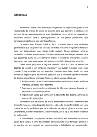1
INTRODUÇÃO
Atualmente, diante das mudanças ortográficas da língua portuguesa e da
necessidade da prática de leitura do docente para que aprimore a habilidade de
escrever faz-se necessário detectar suas dificuldades com o intuito de proporcionar
atividades voltadas para o aperfeiçoamento de sua prática profissional, que
perpassa principalmente pela escrita proficiente.
De acordo com Russell (2009, p. 241): “a escrita não é uma habilidade
generalizável que se aprende de uma vez por todas, mas uma conquista ou feito que
pode ser desenvolvido, que requer muita prática”. Nesse contexto, torna-se
necessário conhecer a realidade do cotidiano do docente em relação à escrita para
que possamos auxiliá-los a se tornarem leitores e escritores proficientes e assim
exercerem com mais segurança a escrita com o propósito de ensinar e aprender.
Desta forma, propomos a seguinte questão: “qual é o perfil de escritor do
docente da escola x em ambiente impresso?” Ao buscar respostas para essa
questão, foram estabelecidos os seguintes objetivos específicos, tendo em vista
atender ao objetivo geral da presente pesquisa, que é conhecer o perfil de escritor
do docente em ambiente impresso. Assim, os objetivos específicos são:
1. Avaliar práticas de escrita em contextos diversos - letramento em ambiente
impresso, utilizadas pelos docentes.
2. Examinar e compreender a utilização de diferentes gêneros textuais por
escrito no cotidiano do professor.
3. Implementar ações que aprimorem o letramento dos docentes através de
intervenção pedagógica.
Acreditamos que as práticas de escrita em contextos diversos - letramento em
ambiente impresso, utilizadas pelos docentes, não estão em conformidade com uma
prática de escrita proficiente porque a utilização de alguns gêneros textuais, sem
uma reflexão, dentre outros fatores, não conduzem, por si só, a uma maior eficiência
do texto escrito.
A familiaridade com práticas de leitura e escrita em ambientes impresso e
digital deve compor o perfil do professor, como requisito à sua formação pessoal e
ao domínio de um conjunto de conhecimentos e habilidades de comunicação,
 
