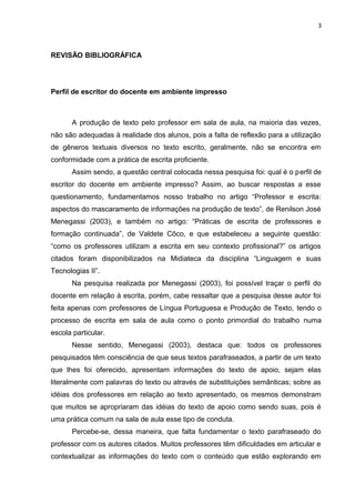 3
REVISÃO BIBLIOGRÁFICA
Perfil de escritor do docente em ambiente impresso
A produção de texto pelo professor em sala de aula, na maioria das vezes,
não são adequadas à realidade dos alunos, pois a falta de reflexão para a utilização
de gêneros textuais diversos no texto escrito, geralmente, não se encontra em
conformidade com a prática de escrita proficiente.
Assim sendo, a questão central colocada nessa pesquisa foi: qual é o perfil de
escritor do docente em ambiente impresso? Assim, ao buscar respostas a esse
questionamento, fundamentamos nosso trabalho no artigo “Professor e escrita:
aspectos do mascaramento de informações na produção de texto”, de Renilson José
Menegassi (2003), e também no artigo: “Práticas de escrita de professores e
formação continuada”, de Valdete Côco, e que estabeleceu a seguinte questão:
“como os professores utilizam a escrita em seu contexto profissional?” os artigos
citados foram disponibilizados na Midiateca da disciplina “Linguagem e suas
Tecnologias II”.
Na pesquisa realizada por Menegassi (2003), foi possível traçar o perfil do
docente em relação à escrita, porém, cabe ressaltar que a pesquisa desse autor foi
feita apenas com professores de Língua Portuguesa e Produção de Texto, tendo o
processo de escrita em sala de aula como o ponto primordial do trabalho numa
escola particular.
Nesse sentido, Menegassi (2003), destaca que: todos os professores
pesquisados têm consciência de que seus textos parafraseados, a partir de um texto
que lhes foi oferecido, apresentam informações do texto de apoio, sejam elas
literalmente com palavras do texto ou através de substituições semânticas; sobre as
idéias dos professores em relação ao texto apresentado, os mesmos demonstram
que muitos se apropriaram das idéias do texto de apoio como sendo suas, pois é
uma prática comum na sala de aula esse tipo de conduta.
Percebe-se, dessa maneira, que falta fundamentar o texto parafraseado do
professor com os autores citados. Muitos professores têm dificuldades em articular e
contextualizar as informações do texto com o conteúdo que estão explorando em
 