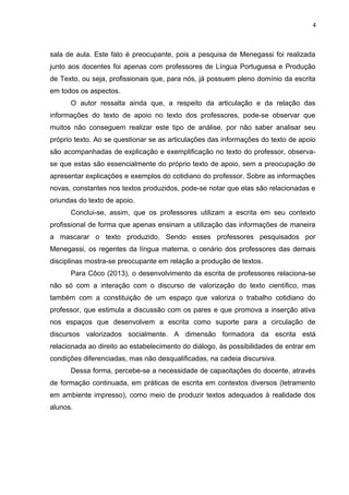 4
sala de aula. Este fato é preocupante, pois a pesquisa de Menegassi foi realizada
junto aos docentes foi apenas com professores de Língua Portuguesa e Produção
de Texto, ou seja, profissionais que, para nós, já possuem pleno domínio da escrita
em todos os aspectos.
O autor ressalta ainda que, a respeito da articulação e da relação das
informações do texto de apoio no texto dos professores, pode-se observar que
muitos não conseguem realizar este tipo de análise, por não saber analisar seu
próprio texto. Ao se questionar se as articulações das informações do texto de apoio
são acompanhadas de explicação e exemplificação no texto do professor, observa-
se que estas são essencialmente do próprio texto de apoio, sem a preocupação de
apresentar explicações e exemplos do cotidiano do professor. Sobre as informações
novas, constantes nos textos produzidos, pode-se notar que elas são relacionadas e
oriundas do texto de apoio.
Conclui-se, assim, que os professores utilizam a escrita em seu contexto
profissional de forma que apenas ensinam a utilização das informações de maneira
a mascarar o texto produzido. Sendo esses professores pesquisados por
Menegassi, os regentes da língua materna, o cenário dos professores das demais
disciplinas mostra-se preocupante em relação a produção de textos.
Para Côco (2013), o desenvolvimento da escrita de professores relaciona-se
não só com a interação com o discurso de valorização do texto científico, mas
também com a constituição de um espaço que valoriza o trabalho cotidiano do
professor, que estimula a discussão com os pares e que promova a inserção ativa
nos espaços que desenvolvem a escrita como suporte para a circulação de
discursos valorizados socialmente. A dimensão formadora da escrita está
relacionada ao direito ao estabelecimento do diálogo, às possibilidades de entrar em
condições diferenciadas, mas não desqualificadas, na cadeia discursiva.
Dessa forma, percebe-se a necessidade de capacitações do docente, através
de formação continuada, em práticas de escrita em contextos diversos (letramento
em ambiente impresso), como meio de produzir textos adequados à realidade dos
alunos.
 