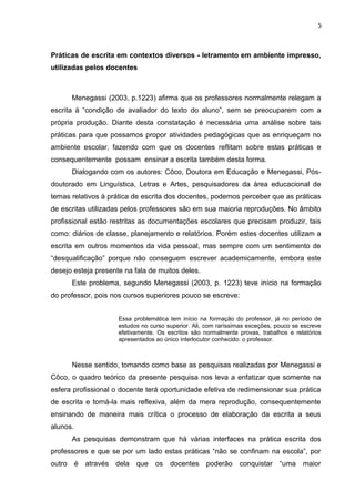 5
Práticas de escrita em contextos diversos - letramento em ambiente impresso,
utilizadas pelos docentes
Menegassi (2003, p.1223) afirma que os professores normalmente relegam a
escrita à “condição de avaliador do texto do aluno”, sem se preocuparem com a
própria produção. Diante desta constatação é necessária uma análise sobre tais
práticas para que possamos propor atividades pedagógicas que as enriqueçam no
ambiente escolar, fazendo com que os docentes reflitam sobre estas práticas e
consequentemente possam ensinar a escrita também desta forma.
Dialogando com os autores: Côco, Doutora em Educação e Menegassi, Pós-
doutorado em Linguística, Letras e Artes, pesquisadores da área educacional de
temas relativos à prática de escrita dos docentes, podemos perceber que as práticas
de escritas utilizadas pelos professores são em sua maioria reproduções. No âmbito
profissional estão restritas as documentações escolares que precisam produzir, tais
como: diários de classe, planejamento e relatórios. Porém estes docentes utilizam a
escrita em outros momentos da vida pessoal, mas sempre com um sentimento de
“desqualificação” porque não conseguem escrever academicamente, embora este
desejo esteja presente na fala de muitos deles.
Este problema, segundo Menegassi (2003, p. 1223) teve início na formação
do professor, pois nos cursos superiores pouco se escreve:
Essa problemática tem início na formação do professor, já no período de
estudos no curso superior. Ali, com raríssimas exceções, pouco se escreve
efetivamente. Os escritos são normalmente provas, trabalhos e relatórios
apresentados ao único interlocutor conhecido: o professor.
Nesse sentido, tomando como base as pesquisas realizadas por Menegassi e
Côco, o quadro teórico da presente pesquisa nos leva a enfatizar que somente na
esfera profissional o docente terá oportunidade efetiva de redimensionar sua prática
de escrita e torná-la mais reflexiva, além da mera reprodução, consequentemente
ensinando de maneira mais crítica o processo de elaboração da escrita a seus
alunos.
As pesquisas demonstram que há várias interfaces na prática escrita dos
professores e que se por um lado estas práticas “não se confinam na escola”, por
outro é através dela que os docentes poderão conquistar “uma maior
 