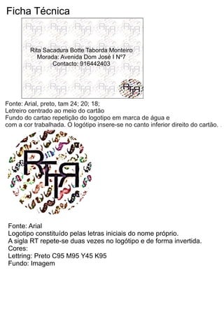 Ficha Técnica
Fonte: Arial, preto, tam 24; 20; 18;
Letreiro centrado ao meio do cartão
Fundo do cartao repetição do logotipo em marca de água e
com a cor trabalhada. O logótipo insere-se no canto inferior direito do cartão.
Fonte: Arial
Logotipo constituído pelas letras iniciais do nome próprio.
A sigla RT repete-se duas vezes no logótipo e de forma invertida.
Cores:
Lettring: Preto C95 M95 Y45 K95
Fundo: Imagem
Rita Sacadura Botte Taborda Monteiro
Morada: Avenida Dom José I Nº7
Contacto: 916442403
 
