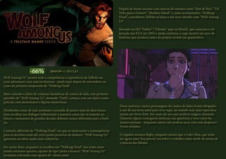 Wolf Among Us” mostra toda a competência e experiência da Telltale em
criar adventures com marcas famosas - ainda mais depois do estrondoso su-
cesso da primeira temporada de “Walking Dead”.
Mais colorido e cheio de criaturas fantásticas de contos de fada, este primeiro
episódio de “Wolf Among Us”, chamado “Faith”, começa com um típico conto
policial, com assassinatos e figuras misteriosas.
Desafiantes cenas de ação pontuam a jornada de pouco mais de duas horas.
Suas escolhas nos diálogos influenciam a maneira como eles te tratarão no
futuro e momentos de grandes decisão definem rumos diferentes para a histó-
ria.
Contudo, diferente de “Walking Dead”, em que as motivações e consequências
para as decisões eram até certo ponto possíveis de deduzir, “Wolf Among Us”
apresenta escolhas ainda mais subjetivas.
Por assim dizer, enquanto as escolhas em “Walking Dead” não eram exata-
mente extremos opostos, opções do tipo ‘preto e branco’, “Wolf Among Us”
revitaliza a fórmula com opções de ‘várias cores’.
Depois de muito sucesso com marcas de renome como “Sam & Max”, “De
Volta para o Futuro”, “Monkey Island” e, mais recentemente, “Walking
Dead”, a produtora Telltale se lança a um novo desafio com “Wolf Among
Us”.
Baseado na HQ “Fables” (“Fábulas” aqui no Brasil), que começou a ser
lançada nos EUA em 2002 e ainda continua, o jogo mostra um arco de
histórias que acontece antes da própria revista em quadrinhos.
Neste universo, vários personagens de contos de fadas foram obrigados
a sair de sua terra natal para viver aqui, no mundo real, mais especifica-
mente em Nova York. Por meio de um caro artifício mágico chamado
Glamour alguns conseguem disfarçar sua aparência e viver entre hu-
manos normais - enquanto outros não podem arcar com essa despesa e
vivem isolados.
O jogador encarna Bigby, ninguém menos que o Lobo Mau, que tenta
ser agora uma ‘boa pessoa’ (ou lobo) e trabalha como xerife da turma de
criaturas das fábulas.
-66% R$45,99 => R$15,63
 