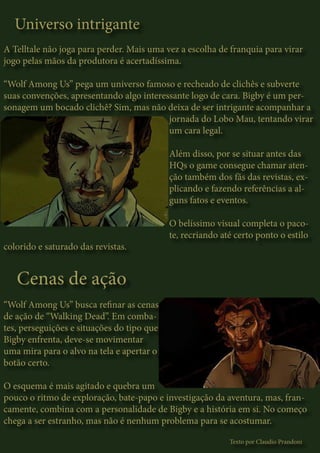 Universo intrigante
A Telltale não joga para perder. Mais uma vez a escolha de franquia para virar
jogo pelas mãos da produtora é acertadíssima.
“Wolf Among Us” pega um universo famoso e recheado de clichês e subverte
suas convenções, apresentando algo interessante logo de cara. Bigby é um per-
sonagem um bocado clichê? Sim, mas não deixa de ser intrigante acompanhar a
jornada do Lobo Mau, tentando virar
um cara legal.
Além disso, por se situar antes das
HQs o game consegue chamar aten-
ção também dos fãs das revistas, ex-
plicando e fazendo referências a al-
guns fatos e eventos.
O belíssimo visual completa o paco-
te, recriando até certo ponto o estilo
colorido e saturado das revistas.
Cenas de ação
“Wolf Among Us” busca refinar as cenas
de ação de “Walking Dead”. Em comba-
tes, perseguições e situações do tipo que
Bigby enfrenta, deve-se movimentar
uma mira para o alvo na tela e apertar o
botão certo.
O esquema é mais agitado e quebra um
pouco o ritmo de exploração, bate-papo e investigação da aventura, mas, fran-
camente, combina com a personalidade de Bigby e a história em si. No começo
chega a ser estranho, mas não é nenhum problema para se acostumar.
Texto por Claudio Prandoni
 